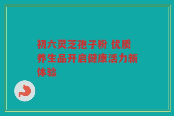 初六灵芝孢子粉 优质养生品开启健康活力新体验