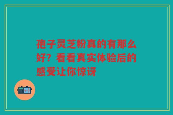 孢子灵芝粉真的有那么好？看看真实体验后的感受让你惊讶