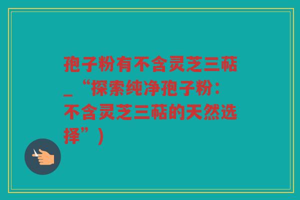 孢子粉有不含灵芝三萜_“探索纯净孢子粉：不含灵芝三萜的天然选择”)