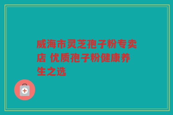 威海市灵芝孢子粉专卖店 优质孢子粉健康养生之选