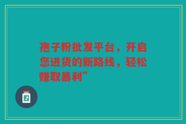 孢子粉批发平台，开启您进货的新路线，轻松赚取暴利”