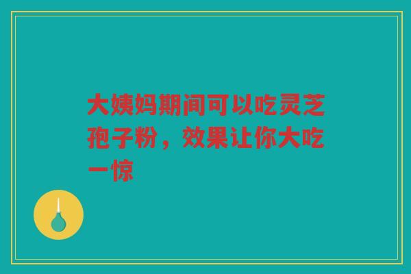 大姨妈期间可以吃灵芝孢子粉，效果让你大吃一惊