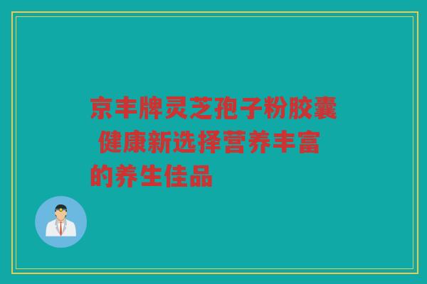 京丰牌灵芝孢子粉胶囊 健康新选择营养丰富的养生佳品
