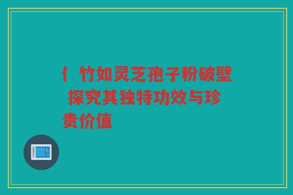 亻竹如灵芝孢子粉破壁 探究其独特功效与珍贵价值
