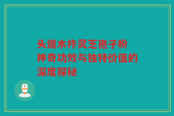 头道木祚灵芝孢子粉 神奇功效与独特价值的深度探秘
