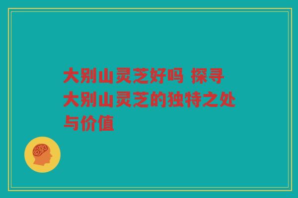 大别山灵芝好吗 探寻大别山灵芝的独特之处与价值