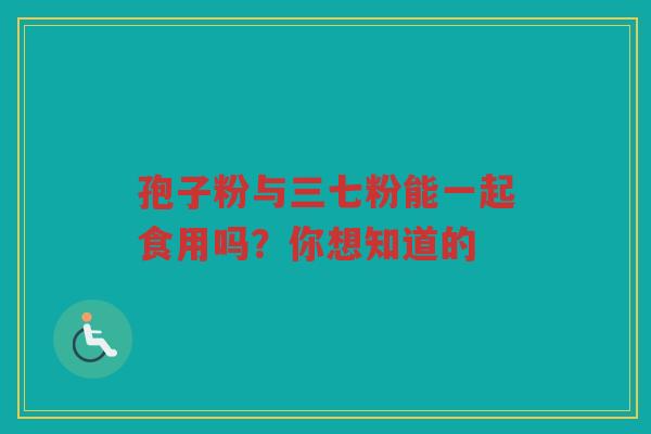 孢子粉与三七粉能一起食用吗？你想知道的