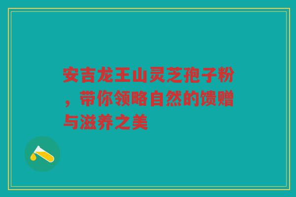 安吉龙王山灵芝孢子粉，带你领略自然的馈赠与滋养之美