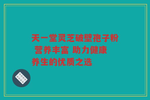 天一堂灵芝破壁孢子粉 营养丰富 助力健康养生的优质之选