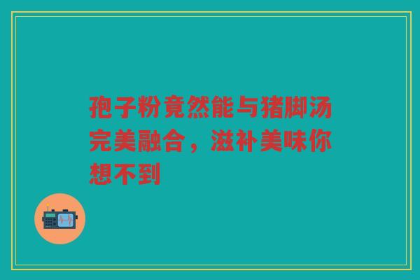 孢子粉竟然能与猪脚汤完美融合，滋补美味你想不到