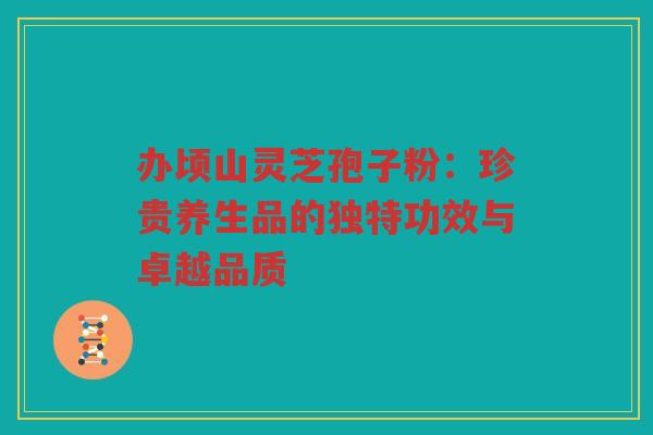 办顷山灵芝孢子粉：珍贵养生品的独特功效与卓越品质