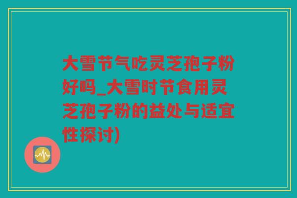 大雪节气吃灵芝孢子粉好吗_大雪时节食用灵芝孢子粉的益处与适宜性探讨)
