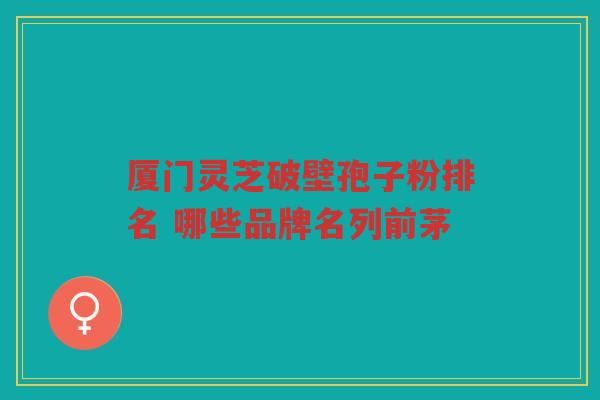 厦门灵芝破壁孢子粉排名 哪些品牌名列前茅