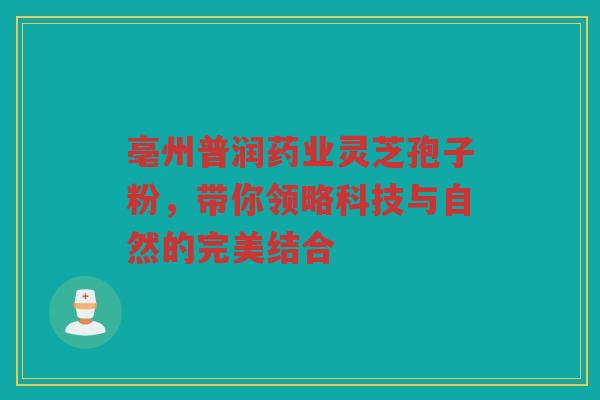 亳州普润药业灵芝孢子粉，带你领略科技与自然的完美结合