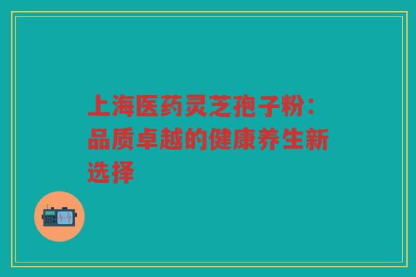上海医药灵芝孢子粉：品质卓越的健康养生新选择