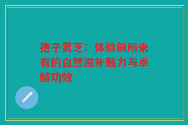 孢子灵芝：体验前所未有的自然滋补魅力与卓越功效