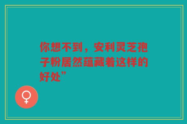 你想不到，安利灵芝孢子粉居然蕴藏着这样的好处”