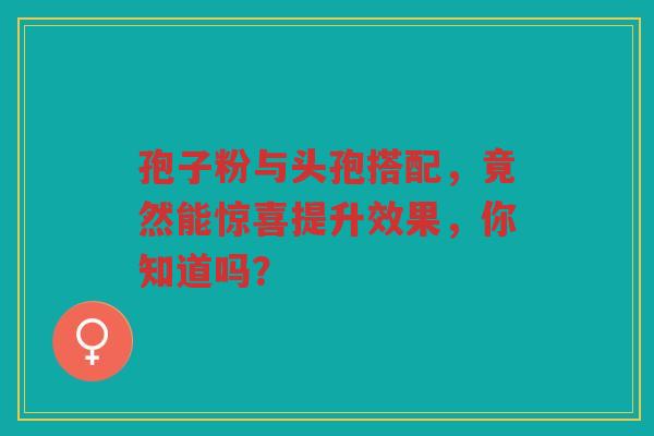 孢子粉与头孢搭配，竟然能惊喜提升效果，你知道吗？