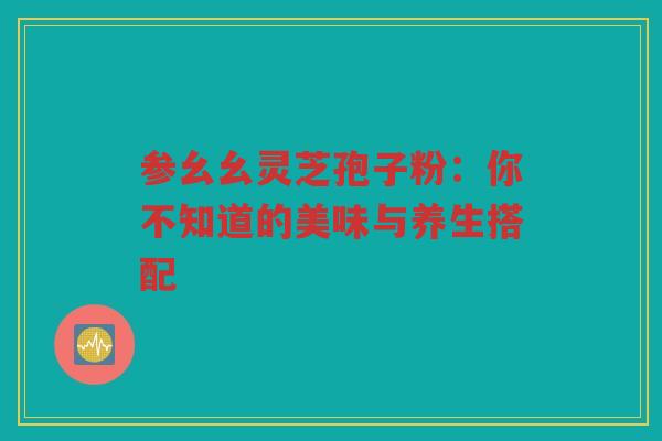 参幺幺灵芝孢子粉：你不知道的美味与养生搭配
