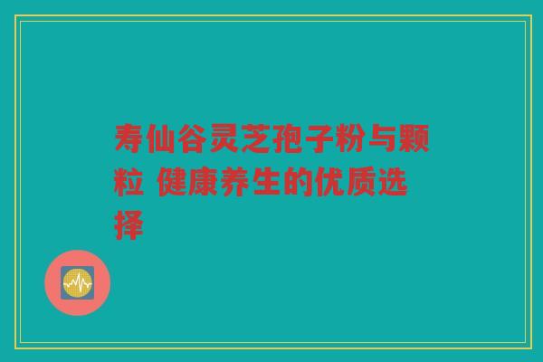 寿仙谷灵芝孢子粉与颗粒 健康养生的优质选择