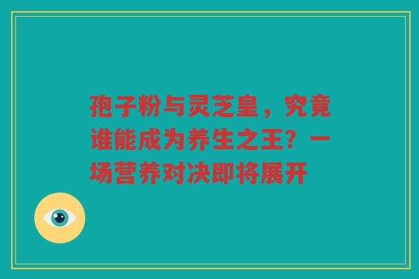 孢子粉与灵芝皇，究竟谁能成为养生之王？一场营养对决即将展开