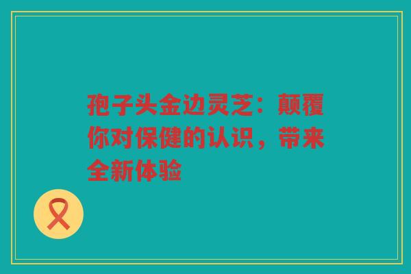 孢子头金边灵芝：颠覆你对保健的认识，带来全新体验
