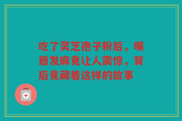 吃了灵芝孢子粉后，嘴唇发麻竟让人震惊，背后竟藏着这样的故事