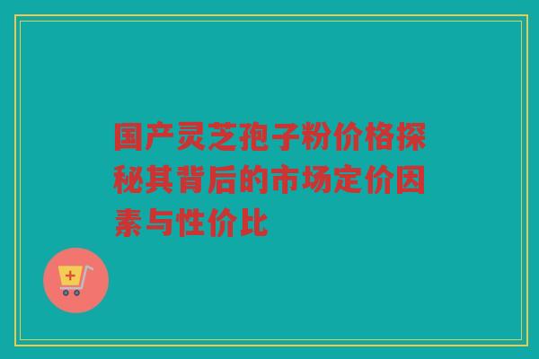 国产灵芝孢子粉价格探秘其背后的市场定价因素与性价比