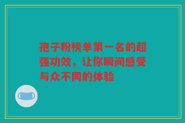 孢子粉榜单第一名的超强功效，让你瞬间感受与众不同的体验