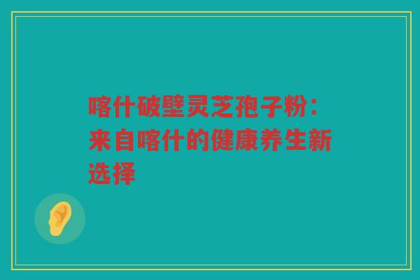 喀什破壁灵芝孢子粉：来自喀什的健康养生新选择