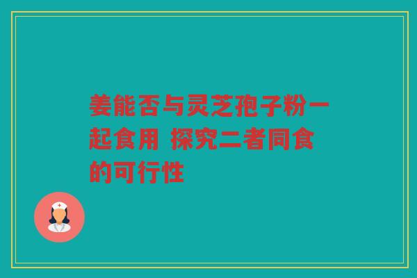 姜能否与灵芝孢子粉一起食用 探究二者同食的可行性
