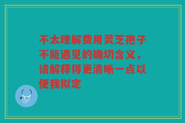 不太理解费用灵芝孢子不能遇见的确切含义，请解释得更清晰一点以便我拟定
