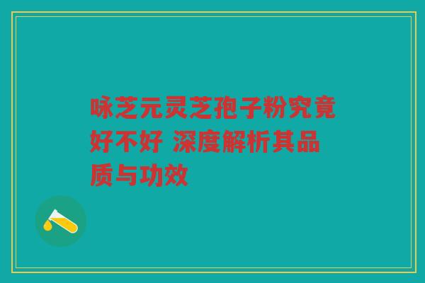 咏芝元灵芝孢子粉究竟好不好 深度解析其品质与功效