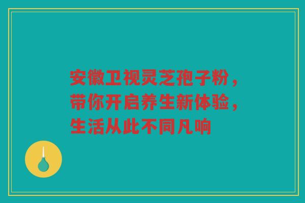 安徽卫视灵芝孢子粉，带你开启养生新体验，生活从此不同凡响