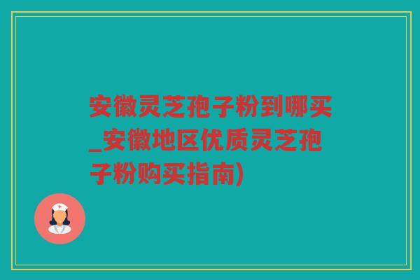 安徽灵芝孢子粉到哪买_安徽地区优质灵芝孢子粉购买指南)