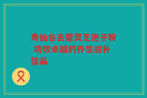 寿仙谷去璧灵芝孢子粉 功效卓越的养生滋补佳品