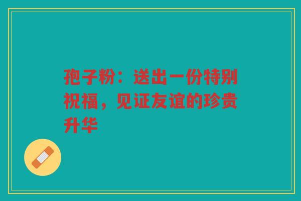 孢子粉：送出一份特别祝福，见证友谊的珍贵升华