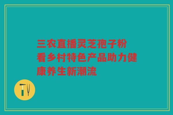 三农直播灵芝孢子粉 看乡村特色产品助力健康养生新潮流