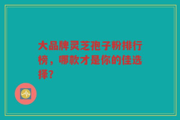 大品牌灵芝孢子粉排行榜，哪款才是你的佳选择？