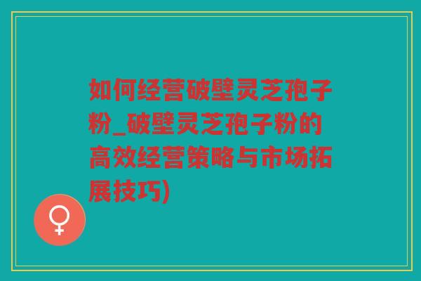 如何经营破壁灵芝孢子粉_破壁灵芝孢子粉的高效经营策略与市场拓展技巧)