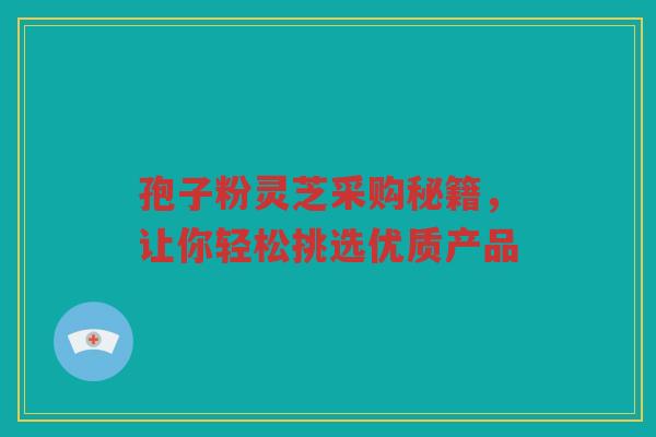 孢子粉灵芝采购秘籍，让你轻松挑选优质产品