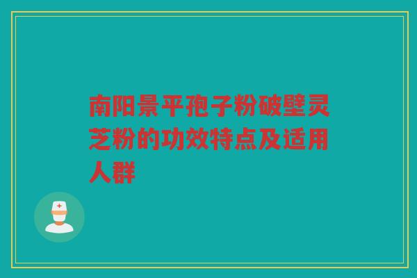 南阳景平孢子粉破壁灵芝粉的功效特点及适用人群
