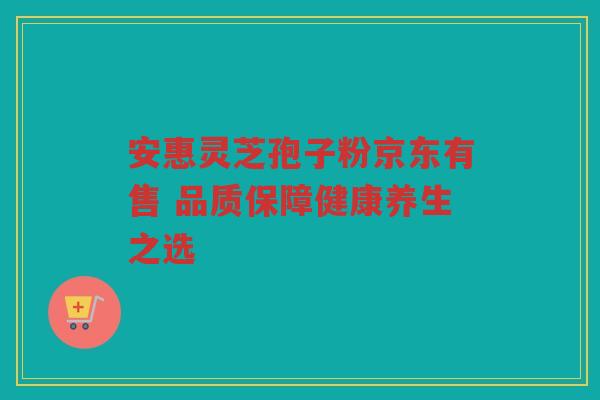 安惠灵芝孢子粉京东有售 品质保障健康养生之选