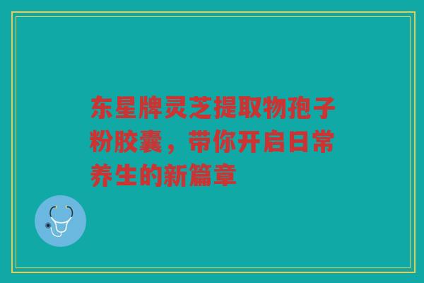 东星牌灵芝提取物孢子粉胶囊，带你开启日常养生的新篇章
