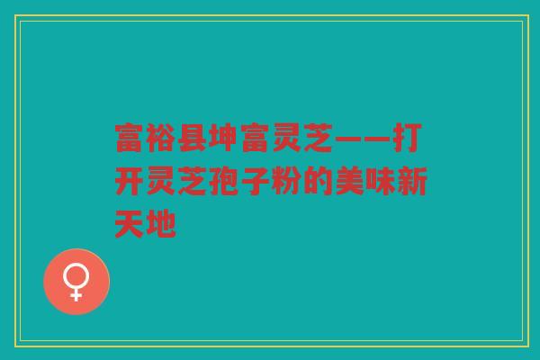 富裕县坤富灵芝——打开灵芝孢子粉的美味新天地