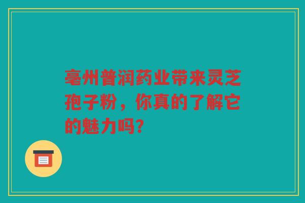 亳州普润药业带来灵芝孢子粉，你真的了解它的魅力吗？