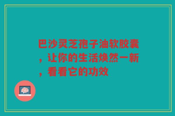 巴沙灵芝孢子油软胶囊，让你的生活焕然一新，看看它的功效
