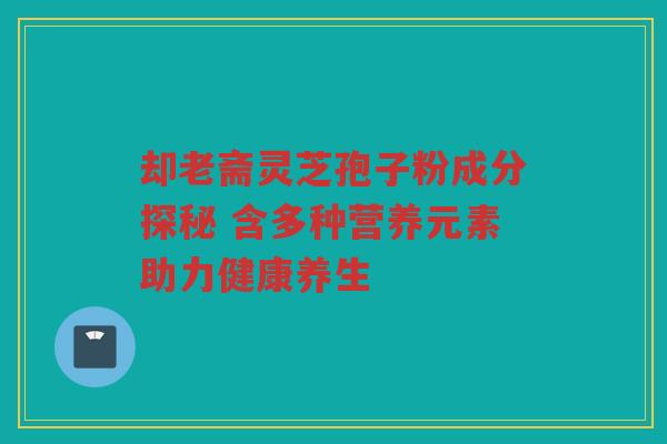 却老斋灵芝孢子粉成分探秘 含多种营养元素助力健康养生