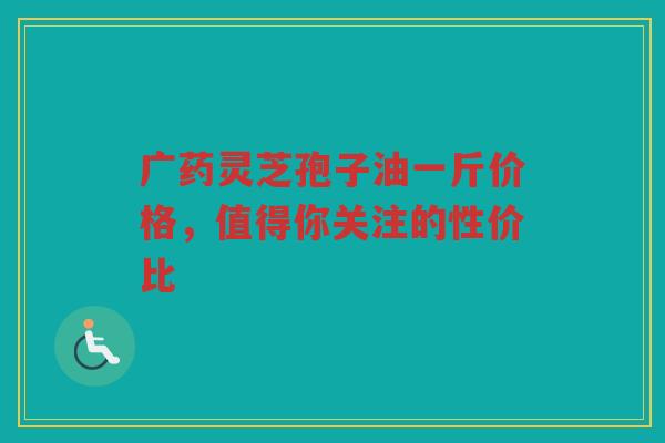 广药灵芝孢子油一斤价格,值得你关注的性价比 广药灵芝孢子油一斤价格,值得你关注的性价比