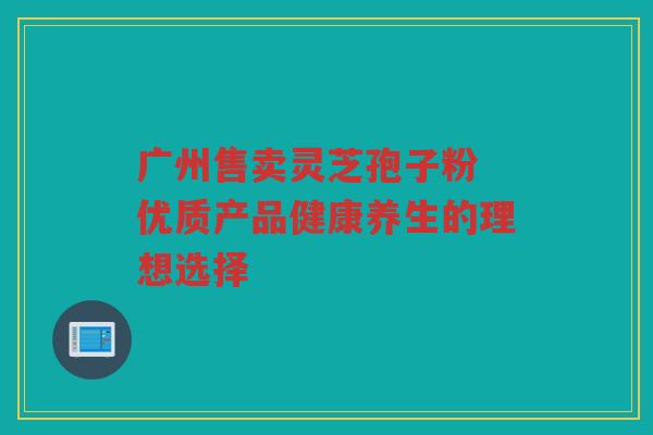 广州售卖灵芝孢子粉 优质产品健康养生的理想选择